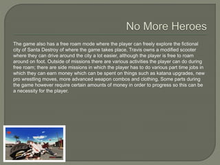 The game also has a free roam mode where the player can freely explore the fictional
city of Santa Destroy of where the game takes place, Travis owns a modified scooter
where they can drive around the city a lot easier, although the player is free to roam
around on foot. Outside of missions there are various activities the player can do during
free roam; there are side missions in which the player has to do various part time jobs in
which they can earn money which can be spent on things such as katana upgrades, new
pro wrestling moves, more advanced weapon combos and clothing. Some parts during
the game however require certain amounts of money in order to progress so this can be
a necessity for the player.
 