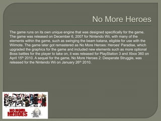 The game runs on its own unique engine that was designed specifically for the game.
The game was released on December 6, 2007 for Nintendo Wii, with many of the
elements within the game, such as swinging the beam katana, eligible for use with the
Wiimote. The game later got remastered as No More Heroes: Heroes' Paradise, which
upgraded the graphics for the game and included new elements such as more optional
Boss battles for the player to take on, it was released for PlayStation 3 and Xbox 360 on
April 15th 2010. A sequel for the game, No More Heroes 2: Desperate Struggle, was
released for the Nintendo Wii on January 26th 2010.
 