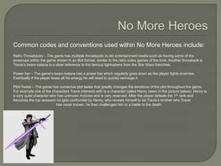 Common codes and conventions used within No More Heroes include:
Retro Throwbacks – The game has multiple throwbacks to old entertainment media such as having some of the
powerups within the game shown in an 8bit format, similar to the retro video games of the time. Another throwback is
Travis’s beam katana is a clear reference to the famous lightsabers from the Star Wars franchise.
Power bar – The game’s beam katana has a power bar which regularly goes down as the player fights enemies.
Eventually if the player loses all his energy he will need to quickly recharge it.
Plot-Twists – The game has numerous plot twists that greatly changes the emotions of the plot throughout the game.
For example one of the characters Travis interacts with is a character called Henry (seen in the picture below). Henry is
a very quiet character who has unknown motives and is very reserved. After the player defeats the 1st rank and
becomes the top assassin he gets confronted by Henry, who reveals himself to be Travis’s brother who Travis
has never known, he then challenges him to a battle to the death.
 