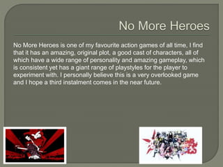 No More Heroes is one of my favourite action games of all time, I find
that it has an amazing, original plot, a good cast of characters, all of
which have a wide range of personality and amazing gameplay, which
is consistent yet has a giant range of playstyles for the player to
experiment with. I personally believe this is a very overlooked game
and I hope a third instalment comes in the near future.
 