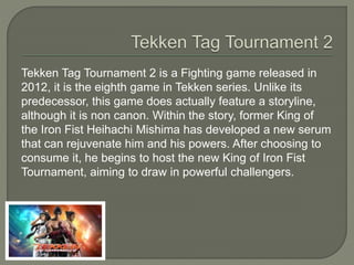 Tekken Tag Tournament 2 is a Fighting game released in
2012, it is the eighth game in Tekken series. Unlike its
predecessor, this game does actually feature a storyline,
although it is non canon. Within the story, former King of
the Iron Fist Heihachi Mishima has developed a new serum
that can rejuvenate him and his powers. After choosing to
consume it, he begins to host the new King of Iron Fist
Tournament, aiming to draw in powerful challengers.
 