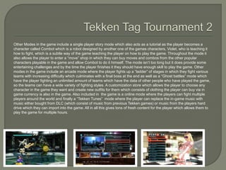 Other Modes in the game include a single player story mode which also acts as a tutorial as the player becomes a
character called Combot which is a robot designed by another one of the games characters, Violet, who is teaching it
how to fight, which is a subtle way of the game teaching the player on how to play the game. Throughout the mode it
also allows the player to enter a “move” shop in which they can buy moves and combos from the other popular
characters playable in the game and allow Combot to do it himself. The mode isn’t too long but it does provide some
entertaining challenges and by the time the player finishes it they should have enough skill to play the game. Other
modes in the game include an arcade mode where the player fights up a “ladder” of stages in which they fight various
teams with increasing difficulty which culminates with a final boss at the end as well as a “Ghost battles” mode which
have the player fighting an unlimited amount of teams which have the data of other people who have played the game,
so the teams can have a wide variety of fighting styles. A customization store which allows the player to choose any
character in the game they want and create new outfits for them which consists of clothing the player can buy via in
game currency is also in the game. Also included in the game is a online mode where the players can fight multiple
players around the world and finally a “Tekken Tunes” mode where the player can replace the in-game music with
music either bought from DLC (which consist of music from previous Tekken games) or music from the players hard
drive which they can import into the game. All in all this gives tons of fresh content for the player which allows them to
play the game for multiple hours.
 