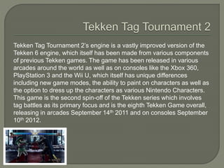 Tekken Tag Tournament 2’s engine is a vastly improved version of the
Tekken 6 engine, which itself has been made from various components
of previous Tekken games. The game has been released in various
arcades around the world as well as on consoles like the Xbox 360,
PlayStation 3 and the Wii U, which itself has unique differences
including new game modes, the ability to paint on characters as well as
the option to dress up the characters as various Nintendo Characters.
This game is the second spin-off of the Tekken series which involves
tag battles as its primary focus and is the eighth Tekken Game overall,
releasing in arcades September 14th 2011 and on consoles September
10th 2012.
 