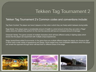 Tekken Tag Tournament 2’s Common codes and conventions include:
Tag Team Combat: The player can have 2 players on their side in which they can freely switch between during battle.
Rage Mode: If the player loses a considerable amount of health in a short amount of time they can enter a “Rage”
status where the attacks they perform for the next few seconds will have an increased amount of damage.
Character Variety: The game consists of multiple characters which all have different variety in fighting styles which
shows that the player can experiment with multiple unique experiences.
Stage Variety/Destructible Environments: In the game there are multiple different stages the player can choose to fight
in which have a wide variety of appearance and design. Some stages even have breakable walls/floors which the player
can smash the opponent through which will lead them to different areas of the stage.
 