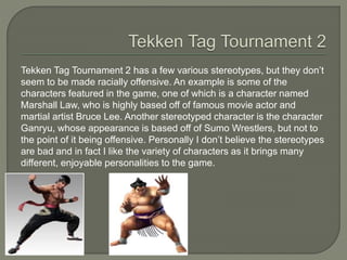 Tekken Tag Tournament 2 has a few various stereotypes, but they don’t
seem to be made racially offensive. An example is some of the
characters featured in the game, one of which is a character named
Marshall Law, who is highly based off of famous movie actor and
martial artist Bruce Lee. Another stereotyped character is the character
Ganryu, whose appearance is based off of Sumo Wrestlers, but not to
the point of it being offensive. Personally I don’t believe the stereotypes
are bad and in fact I like the variety of characters as it brings many
different, enjoyable personalities to the game.
 