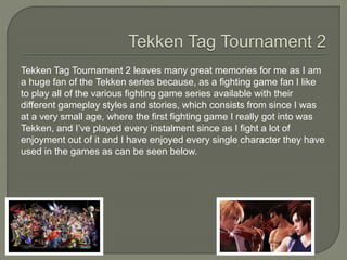 Tekken Tag Tournament 2 leaves many great memories for me as I am
a huge fan of the Tekken series because, as a fighting game fan I like
to play all of the various fighting game series available with their
different gameplay styles and stories, which consists from since I was
at a very small age, where the first fighting game I really got into was
Tekken, and I’ve played every instalment since as I fight a lot of
enjoyment out of it and I have enjoyed every single character they have
used in the games as can be seen below.
 