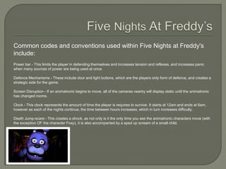 Common codes and conventions used within Five Nights at Freddy's
include:
Power bar - This limits the player in defending themselves and increases tension and reflexes, and increases panic
when many sources of power are being used at once.
Defence Mechanisms - These include door and light buttons, which are the players only form of defence, and creates a
strategic side for the game.
Screen Disruption - If an animatronic begins to move, all of the cameras nearby will display static until the animatronic
has changed rooms.
Clock - This clock represents the amount of time the player is requires to survive. It starts at 12am and ends at 6am,
however as each of the nights continue, the time between hours increases, which in turn increases difficulty.
Death Jump-scare - This creates a shock, as not only is it the only time you see the animatronic characters move (with
the exception OF the character Foxy), it is also accompanied by a sped up scream of a small child.
 