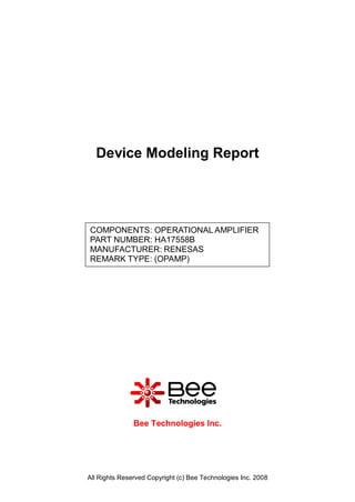 Device Modeling Report




COMPONENTS: OPERATIONAL AMPLIFIER
PART NUMBER: HA17558B
MANUFACTURER: RENESAS
REMARK TYPE: (OPAMP)




               Bee Technologies Inc.




All Rights Reserved Copyright (c) Bee Technologies Inc. 2008
 
