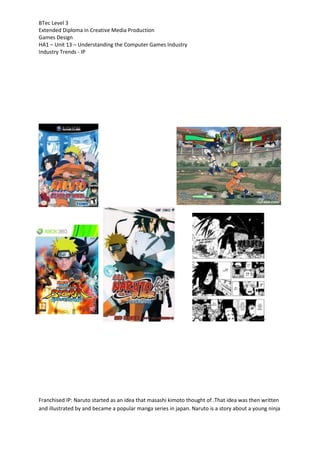 BTec Level 3
Extended Diploma in Creative Media Production
Games Design
HA1 – Unit 13 – Understanding the Computer Games Industry
Industry Trends - IP
Franchised IP: Naruto started as an idea that masashi kimoto thought of .That idea was then written
and illustrated by and became a popular manga series in japan. Naruto is a story about a young ninja
 