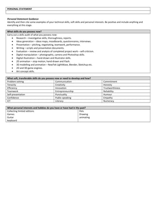 PERSONAL STATEMENT
Personal Statement Guidance
Identify and then cite some examples of your technical skills, soft skills and personal interests. Be positive and include anything and
everything at this stage.
What skills do you possess now?
Carry out a skills audit of what you possess now:
• Research – investigative skills, thoroughness, reports.
• Ideas generation – ideas maps, moodboards, questionnaires, interviews.
• Presentation – pitching, negotiating, teamwork, performance.
• Writing – scripts and presentation documents.
• Evaluation – review and analysis of completed project work – self-criticism.
• Digital manipulation – photographic, camera and Photoshop skills.
• Digital illustration – hand-drawn and Illustrator skills.
• 2D animation – stop motion, hand-drawn and Flash.
• 3D modelling and animation – NewTek LightWave, Blender, Sketchup etc.
• 2D and 3D game engines.
• Art concept skills.
What soft, transferable skills do you possess now or need to develop and how?
Problem solving Communication Commitment
Tenacity Creativity Honesty
Efficiency Innovation Trustworthiness
Teamwork Entrepreneurship Reliability
Self-presentation Punctuality Humour
Confidence Public speaking Empathy
ICT Literacy Numeracy
What personal interests and hobbies do you have or have had in the past?
Collecting limited editions
Games
Guitar
keyboard
Pets
Drawing
animating
 