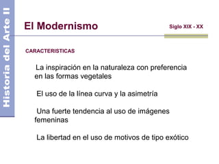 El Modernismo
CARACTERISTICAS
Siglo XIX - XX
La inspiración en la naturaleza con preferencia
en las formas vegetales
El uso de la línea curva y la asimetría
Una fuerte tendencia al uso de imágenes
femeninas
La libertad en el uso de motivos de tipo exótico
 