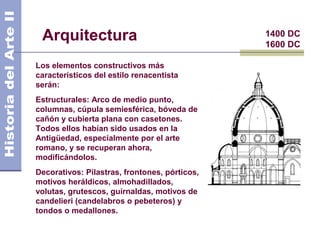 Arquitectura                                  1400 DC
                                               1600 DC

Los elementos constructivos más
característicos del estilo renacentista
serán:
Estructurales: Arco de medio punto,
columnas, cúpula semiesférica, bóveda de
cañón y cubierta plana con casetones.
Todos ellos habían sido usados en la
Antigüedad, especialmente por el arte
romano, y se recuperan ahora,
modificándolos.
Decorativos: Pilastras, frontones, pórticos,
motivos heráldicos, almohadillados,
volutas, grutescos, guirnaldas, motivos de
candelieri (candelabros o pebeteros) y
tondos o medallones.
 