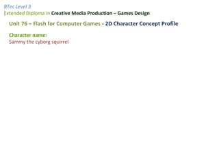 BTec Level 3
Extended Diploma in Creative Media Production – Games Design
Unit 76 – Flash for Computer Games - 2D Character Concept Profile
Character name:
Sammy the cyborg squirrel
 