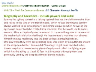 BTec Level 3
Extended Diploma in Creative Media Production – Games Design
Unit 76 – Flash for Computer Games - 2D Character Concept Profile
Biography and backstory – include powers and skills:
Sammy the cyborg squirrel is a talking squirrel that has the ability to swim. Born
and raised in the land of the tree climbers. When he was growing up Sammy
always wanted to be extraordinary something unique so when he was at the
age to use power tools he created little machines that he would use to do his
errands. After a couple of years he wanted to try something new so he created
his mechanical side kick called benji. He then created a machine that allowed
himself to place machinery into the body without damaging himself.
One day when they were out exploring benji was stolen by an outlander known
as the deep sea dweller. Sammy didn’t manage to get benji back but in his
travels acquired a revolutionary piece of equipment called the light grapple
which has the ability to travel 30 feet in 2.5 seconds this equipment was
previously used by the deep sea dweller during his raids.
 