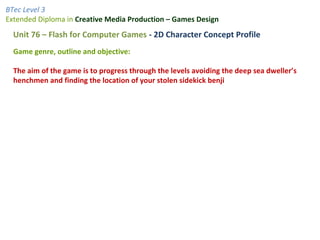BTec Level 3
Extended Diploma in Creative Media Production – Games Design
Unit 76 – Flash for Computer Games - 2D Character Concept Profile
Game genre, outline and objective:
The aim of the game is to progress through the levels avoiding the deep sea dweller’s
henchmen and finding the location of your stolen sidekick benji
 