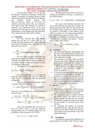 Bhavin Patel, Pravin Bhathawala / International Journal of Engineering Research and
                    Applications (IJERA) ISSN: 2248-9622 www.ijera.com
                    Vol. 2, Issue 5, September- October 2012, pp.1278-1284
         From the above figure-1, we can say that,                The queuing theory provides the formula to
the number of customers on Mondays is double the         calculate the probability of having 𝑛 customers in
number of customers on Sundays during a month.           the ATM as follows:
The busiest period for the bank ATM is on Mondays
and      Tuesdays       during      banking      time    𝑃𝑛 = 1 − 𝜌 𝜌 𝑛 = 1 − 0.60 (0.60) 𝑛 = (0.40)(0.60) 𝑛
(10 𝑎. 𝑚. 𝑡𝑜 5 𝑝. 𝑚.). Hence, we will focus our
analysis in this time period. Also, we can observe                 We assume that impatient customers will
from figure-2 that, after Monday, the number of          start to balk when they see more than 3 people are
customers start decreasing slowly as the week            already queuing for the ATM. We also assume that
progresses. On Thursdays, it is least and on Fridays     the maximum queue length that a patient customer
and Saturdays, it stays slightly more than Thursdays.    can tolerate is 10 people. As the capacity of the
This is because the next day will be a holiday.          ATM is 1 people, we can calculate the probability
                                                         of 4 people in the system (i.e in the ATM).
A. Calculation                                           Therefore, the probability of customers going away
         We have observed that, after Sunday,            = 𝑃(more than 3 people in the queue) = 𝑃(more
during first two days of a week, there are, on           than 4 people in the ATM) is
average 60 people coming to the ATM in one hour                            11
time period of banking time. From this we can                    𝑃5−11 =         𝑃𝑛 = 0.07558 = 7.55 %
derive the arrival rate as:                                                𝑛=5


                                                         B. Evaluation
     60                                                     The utilization is directly proportional with
       1 customer/minute (cpm)
     60                                                       the mean number of customers. It means that
                                                              the mean number of customers will increase
         We also found out from observation that              as the utilization increases.
each customer spends 3/2 minutes on average in the          The utilization rate at the ATM is at 0.60.
ATM (𝑊), the queue length is around 1 people (𝐿 𝑞 )           However, this is the utilization rate during
on average and the average waiting time is around             banking time on Mondays and Tuesdays. On
1/2 minutes i.e. 30 seconds.                                  weekend, the utilization rate is almost half of
         Theoretically, the average waiting time is           it. This is because the number of people on
                                                              weekends is only half of the number of
        𝐿𝑞       1 𝑐𝑢𝑠𝑡𝑜𝑚𝑒𝑟
 𝑊𝑞 =        =                = 1 𝑚𝑖𝑛𝑢𝑡𝑒                      people on weekdays.
        𝜆          1 𝑐𝑝𝑚
                                                            In case of the customers waiting time is lower
         From this calculation, we can see that, the          or in other words, we waited for less than 30
observed actual waiting time does not differ by               seconds, the number of customers that are
much when it is compared with the theoretical                 able to be served per minute will increase.
waiting time.                                                 When the service rate is higher the utilization
         Next, we will calculate the average number           will be lower, which makes the probability of
of people in the ATM using (1),                               the customers going away decreases.
                3             3                          C. Benefits
   𝐿 = 1 𝑐𝑝𝑚 ×     𝑚𝑖𝑛𝑢𝑡𝑒𝑠 = = 1.5 𝑐𝑢𝑠𝑡𝑜𝑚𝑒𝑟𝑠
                2             2
                                                             This research can help bank ATM to increase
Using (4), we can also derive the utilization rate and        its QoS (Quality of Service), by anticipating,
the service rate.                                             if there are many customers in the queue.
                        3                                    The result of this paper is helpful to analyse
      𝜆(1 + 𝐿) 1(1 + 2) 5/2 5                                 the current system and improve the next
 𝜇=             =           =       = = 1.66 𝑐𝑝𝑚
          𝐿          3         3/2 3                          system. Because the bank can now estimate
                     2                                        the number of customers waiting in the queue
                     𝜆   1 𝑐𝑝𝑚    3
         Hence, 𝜌 = 𝜇 = 5       = 5 = 0.60                    and the number of customers going away
                                     𝑐𝑝𝑚
                                 3                            each day.
                                                             By estimating the number of customers
         This is the probability that, the server, in
                                                              coming and going in a day, the bank can set a
this case ATM, is busy to serve the customers,
                                                              target that, how many ATMs are required to
during banking time. So, during banking time, the
                                                              serve people in the main branch or any other
probability of zero customers in the ATM is
                                                              branch of the bank.
             𝑃0 = 1 − 𝜌 = 1 − 0.60 = 0.40
                                                          IV.    Conclusion
                                                                 This paper has discussed the application of
                                                         queuing theory to the Bank ATM. From the result,


                                                                                              1280 | P a g e
 