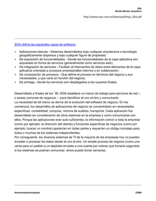 SOA
                                                                           Morales Morales Jacquelinne

                                                   http://www.tcpsi.com.br/download/Hoja_SOA.pdf




SOA define las siguientes capas de software:

   Aplicaciones básicas - Sistemas desarrollados bajo cualquier arquitectura o tecnología,
    geográficamente dispersos y bajo cualquier figura de propiedad;
   De exposición de funcionalidades - Donde las funcionalidades de la capa aplicativa son
    expuestas en forma de servicios (generalmente como servicios web);
   De integración de servicios - Facilitan el intercambio de datos entre elementos de la capa
    aplicativa orientada a procesos empresariales internos o en colaboración;
   De composición de procesos - Que define el proceso en términos del negocio y sus
    necesidades, y que varía en función del negocio;
   De entrega - donde los servicios son desplegados a los usuarios finales.


Desarrollada a finales de los ´90, SOA establece un marco de trabajo para servicios de red –
o tareas comunes de negocios – para identificar el uno al otro y comunicarlo.
La necesidad de tal marco se deriva de la evolución del software de negocio. En los
comienzos, los desarrollos de aplicaciones de negocio se concentraban en necesidades
específicas: contabilidad, compras, nómina de sueldos, transporte. Cada aplicación fue
desarrollada sin consideración de otros sistemas en la empresa y como comunicarse con
ellos. Porque las aplicaciones eran auto suficientes, la información común a toda la empresa
(como por ejemplo: la dirección del cliente) y funciones específicas de negocios (como por
ejemplo: buscar un nombre) aparecían en todas partes y requerían un código complejo para,
todos o muchos de los sistemas independientes.
Por consiguiente, los diversos sistemas de TI de la mayoría de las empresas hoy no pueden
acceder o procesar los datos desde el uno al otro. Un simple proceso de negocio (como una
venta para un pedido a un depósito enviado a una cuenta por cobrar) que tomaría segundos
si los sistemas se podrían comunicar, ahora puede tomar semanas.




HerramientasAutomatizadas                                                                      2CM40
 