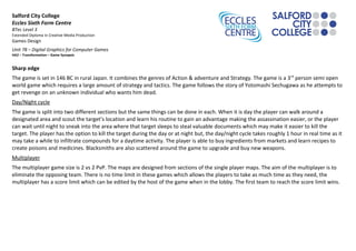 Salford City College 
Eccles Sixth Form Centre 
BTec Level 3 
Extended Diploma in Creative Media Production 
Games Design 
Unit 78 – Digital Graphics for Computer Games 
HA2 – Transformation – Game Synopsis 
Sharp edge 
The game is set in 146 BC in rural Japan. It combines the genres of Action & adventure and Strategy. The game is a 3rd person semi open 
world game which requires a large amount of strategy and tactics. The game follows the story of Yotomashi Sechugawa as he attempts to 
get revenge on an unknown individual who wants him dead. 
Day/Night cycle 
The game is split into two different sections but the same things can be done in each. When it is day the player can walk around a 
designated area and scout the target’s location and learn his routine to gain an advantage making the assassination easier, or the player 
can wait until night to sneak into the area where that target sleeps to steal valuable documents which may make it easier to kill the 
target. The player has the option to kill the target during the day or at night but, the day/night cycle takes roughly 1 hour in real time as it 
may take a while to infiltrate compounds for a daytime activity. The player is able to buy ingredients from markets and learn recipes to 
create poisons and medicines. Blacksmiths are also scattered around the game to upgrade and buy new weapons. 
Multiplayer 
The multiplayer game size is 2 vs 2 PvP. The maps are designed from sections of the single player maps. The aim of the multiplayer is to 
eliminate the opposing team. There is no time limit in these games which allows the players to take as much time as they need, the 
multiplayer has a score limit which can be edited by the host of the game when in the lobby. The first team to reach the score limit wins. 
