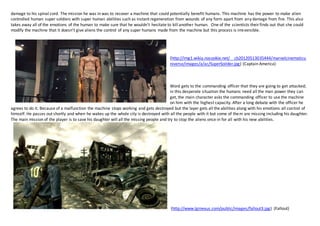 damage to his spinal cord. The mission he was in was to recover a machine that could potentially benefit humans. This machine has the power to make alien 
controlled human super soldiers with super human abilities such as instant regeneration from wounds of any form apart from any damage from fire. This also 
takes away all of the emotions of the human to make sure that he wouldn’t hesitate to kill another human. One of the scientists their finds out that she could 
modify the machine that it doesn’t give aliens the control of any super humans made from the machine but this process is irreversible. 
(http://img1.wikia.nocookie.net/__cb20120513035444/marvelcinematicu 
niverse/images/a/ac/SuperSoilder.jpg) (Captain America) 
Word gets to the commanding officer that they are going to get attacked; 
in this desperate situation the humans need all the man power they can 
get, the main character asks the commanding officer to use the machine 
on him with the highest capacity. After a long debate with the officer he 
agrees to do it. Because of a malfunction the machine stops working and gets destroyed but the layer gets all the abilities along with his emotions all control of 
himself. He passes out shortly and when he wakes up the whole city is destroyed with all the people with it but some of them are missing including his daughter. 
The main mission of the player is to save his daughter will all the missing people and try to stop the aliens once in for all with his new abilities. 
(http://www.lgrnexus.com/public/images/fallout3.jpg) (Fallout) 
 