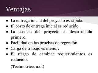Ventajas
● La entrega inicial del proyecto es rápida.
● El costo de entrega inicial es reducido.
● La esencia del proyecto es desarrollada
primero.
● Facilidad en las pruebas de regresión.
● Carga de trabajo es menor.
● El riesgo de cambiar requerimientos es
reducido.
(Technotrice, n.d.)

 