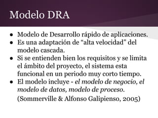 Modelo DRA
● Modelo de Desarrollo rápido de aplicaciones.
● Es una adaptación de “alta velocidad” del
modelo cascada.
● Si se entienden bien los requisitos y se limita
el ámbito del proyecto, el sistema esta
funcional en un periodo muy corto tiempo.
● El modelo incluye - el modelo de negocio, el
modelo de datos, modelo de proceso.
(Sommerville & Alfonso Galipienso, 2005)

 
