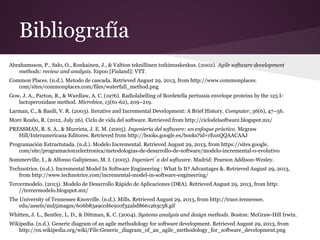 Bibliografía
Abrahamsson, P., Salo, O., Ronkainen, J., & Valtion teknillinen tutkimuskeskus. (2002). Agile software development
methods: review and analysis. Espoo [Finland]: VTT.
Common Places. (n.d.). Metodo de cascada. Retrieved August 29, 2013, from http://www.commonplaces.
com/sites/commonplaces.com/files/waterfall_method.png
Gow, J. A., Parton, R., & Wardlaw, A. C. (1976). Radiolabelling of Bordetella pertussis envelope proteins by the 125 Ilactoperoxidase method. Microbios, 15(61-62), 209–219.
Larman, C., & Basili, V. R. (2003). Iterative and Incremental Development: A Brief History. Computer, 36(6), 47–56.
More Reaño, R. (2012, July 26). Ciclo de vida del software. Retrieved from http://ciclodelsoftware.blogspot.mx/
PRESSMAN, R. S. A., & Murrieta, J. E. M. (2005). Ingeniería del software: un enfoque práctico. Mcgraw
Hill/Interamericana Editores. Retrieved from http://books.google.es/books?id=rEoxQQAACAAJ
Programación Estructutada. (n.d.). Modelo Incremental. Retrieved August 29, 2013, from https://sites.google.
com/site/programacion1electronica/metodologias-de-desarrollo-de-software/modelo-incremental-o-evolutivo
Sommerville, I., & Alfonso Galipienso, M. I. (2005). Ingeniería del software. Madrid: Pearson Addison-Wesley.
Technotrice. (n.d.). Incremental Model In Software Engineering : What Is It? Advantages &. Retrieved August 29, 2013,
from http://www.technotrice.com/incremental-model-in-software-engineering/
Tercermodelo. (2013). Modelo de Desarrollo Rápido de Aplicaciones (DRA). Retrieved August 29, 2013, from http:
//tercermodelo.blogspot.mx/
The University of Tennessee Knoxville. (n.d.). Mills. Retrieved August 29, 2013, from http://trace.tennessee.
edu/assets/md5images/606b83a9ccd6c910f32abd8661263c58.gif
Whitten, J. L., Bentley, L. D., & Dittman, K. C. (2004). Systems analysis and design methods. Boston: McGraw-Hill Irwin.
Wikipedia. (n.d.). Generic diagram of an agile methodology for software development. Retrieved August 29, 2013, from
http://en.wikipedia.org/wiki/File:Generic_diagram_of_an_agile_methodology_for_software_development.png

 