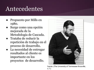 Antecedentes
● Propuesto por Mills en
1980.
● Surge como una opción
mejorada de la
Metodología de Cascada.
● Trataba de reducir la
repetición de trabajo en el
proceso de desarrollo.
● La necesidad de entregar
resultados al cliente es
importante en los
proyectos de desarrollo.
fuente: (The University of Tennessee Knoxville,
s. f.)

 