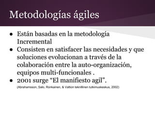 Metodologías ágiles
● Están basadas en la metodología
Incremental
● Consisten en satisfacer las necesidades y que
soluciones evolucionan a través de la
colaboración entre la auto-organización,
equipos multi-funcionales .
● 2001 surge “El manifiesto agil”.
(Abrahamsson, Salo, Ronkainen, & Valtion teknillinen tutkimuskeskus, 2002)

 