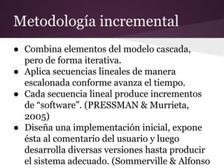 Metodología incremental
● Combina elementos del modelo cascada,
pero de forma iterativa.
● Aplica secuencias lineales de manera
escalonada conforme avanza el tiempo.
● Cada secuencia lineal produce incrementos
de “software”. (PRESSMAN & Murrieta,
2005)
● Diseña una implementación inicial, expone
ésta al comentario del usuario y luego
desarrolla diversas versiones hasta producir
el sistema adecuado. (Sommerville & Alfonso

 