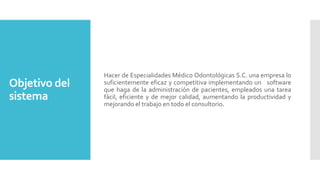 Objetivo del
sistema

Hacer de Especialidades Médico Odontológicas S.C. una empresa lo
suficientemente eficaz y competitiva implementando un software
que haga de la administración de pacientes, empleados una tarea
fácil, eficiente y de mejor calidad, aumentando la productividad y
mejorando el trabajo en todo el consultorio.

 
