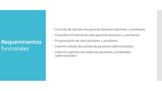  Consulta de días de citas para los doctores (doctores y auxiliares)
 Consultar el historial de cada paciente (doctores y auxiliares)

Requerimientos
funcionales

 Programación de citas (doctores y auxiliares)
 Imprimir estado de cuentas de pacientes (administrador)
 Imprimir reportes con todos los pacientes y empleados
(administrador)

 