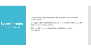  Los pacientes no podrán tener citas en mismo horario con el
mismo doctor.

Requerimientos
no funcionales

 Si un paciente desea cancelar su cita se hará fácilmente y el doctor
podrá checarlo en su agenda.
 Solo se podrá tener acceso al sistema bajo un usuario y
contraseña.

 