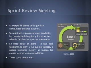 Sprint Review Meeting
● El equipo da demos de lo que han
completado durante el Sprint.
● Se reunirán: el propietario del producto,
los miembros del equipo y Scrum Master,
además de clientes y partes interesadas.
● Se debe dejar en claro "lo que está
funcionando bien" y "Lo que no trabajó, o
podría funcionar mejor", se buscan las
causas y cómo lo van a modificar.
● Tiene como límite 4 hrs

Martín , 2009

 