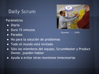Daily Scrum
Parámetros
● Diaria
● Dura 15 minutos
(Xavier Quesada Allue, 2009)
● Parados
● No para la solución de problemas
● Todo el mundo está invitado
● Sólo los miembros del equipo, ScrumMaster y Product
Owner, pueden hablar
● Ayuda a evitar otras reuniones innecesarias

 