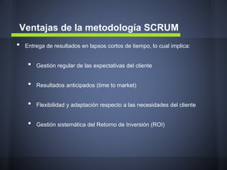 Ventajas de la metodología SCRUM
•

Entrega de resultados en lapsos cortos de tiempo, lo cual implica:

•

Gestión regular de las expectativas del cliente

•

Resultados anticipados (time to market)

•

Flexibilidad y adaptación respecto a las necesidades del cliente

•

Gestión sistemática del Retorno de Inversión (ROI)

 