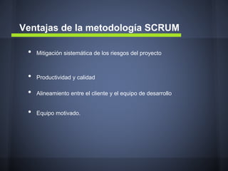 Ventajas de la metodología SCRUM
•

Mitigación sistemática de los riesgos del proyecto

•

Productividad y calidad

•

Alineamiento entre el cliente y el equipo de desarrollo

•

Equipo motivado.

 