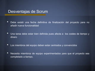 Desventajas de Scrum

•
•
•

•

Debe existir una fecha definitiva de finalización del proyecto para no
añadir nueva funcionalidad

Una tarea debe estar bien definida pues afecta a los costes de tiempo y
dinero

Los miembros del equipo deben estar centrados y convencidos

Necesita miembros de equipo experimentados para que el proyecto sea
completado a tiempo.

 