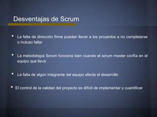 Desventajas de Scrum

•
•
•

•

La falta de dirección firme pueden llevar a los proyectos a no completarse
o incluso fallar

La metodología Scrum funciona bien cuando el scrum master confía en el
equipo que lleva

La falta de algún integrante del equipo afecta el desarrollo
El control de la calidad del proyecto es difícil de implementar y cuantificar

 