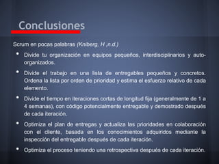 Conclusiones
Scrum en pocas palabras (Kniberg, H ,n.d.)

•
•
•

•
•

Divide tu organización en equipos pequeños, interdisciplinarios y autoorganizados.
Divide el trabajo en una lista de entregables pequeños y concretos.
Ordena la lista por orden de prioridad y estima el esfuerzo relativo de cada
elemento.
Divide el tiempo en iteraciones cortas de longitud fija (generalmente de 1 a
4 semanas), con código potencialmente entregable y demostrado después
de cada iteración.

Optimiza el plan de entregas y actualiza las prioridades en colaboración
con el cliente, basada en los conocimientos adquiridos mediante la
inspección del entregable después de cada iteración.
Optimiza el proceso teniendo una retrospectiva después de cada iteración.

 