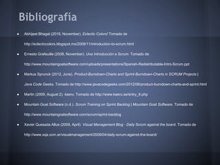 Bibliografía
●

Abhijeet Bhagat (2019, November). Eclectic Colors! Tomado de
http://eclecticcolors.blogspot.mx/2009/11/introduction-to-scrum.html

●

Ernesto Grafeuille (2008, November). Una Introducción a Scrum. Tomado de
http://www.mountaingoatsoftware.com/uploads/presentations/Spanish-Redistributable-Intro-Scrum.ppt

●

Markus Sprunck (2012, June). Product-Burndown-Charts and Sprint-Burndown-Charts in SCRUM Projects |
Java Code Geeks. Tomado de http://www.javacodegeeks.com/2012/06/product-burndown-charts-and-sprint.html

●

Martin (2009, August 2). kaeru. Tomado de http://www.kaeru.se/entry_8.php

●

Mountain Goat Software (n.d.). Scrum Training on Sprint Backlog | Mountain Goat Software. Tomado de
http://www.mountaingoatsoftware.com/scrum/sprint-backlog

●

Xavier Quesada Allue (2009, April). Visual Management Blog · Daily Scrum against the board. Tomado de
http://www.xqa.com.ar/visualmanagement/2009/04/daily-scrum-against-the-board/

 