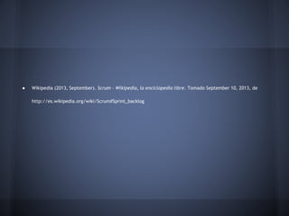●

Wikipedia (2013, September). Scrum - Wikipedia, la enciclopedia libre. Tomado September 10, 2013, de
http://es.wikipedia.org/wiki/Scrum#Sprint_backlog

 