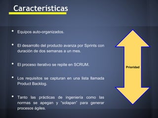 Características
•
•

•
•
•

Equipos auto-organizados.

El desarrollo del producto avanza por Sprints con
duración de dos semanas a un mes.

El proceso iterativo se repite en SCRUM.

Los requisitos se capturan en una lista llamada
Product Backlog.

Tanto las prácticas de ingeniería como las
normas se apegan y “solapan” para generar
procesos ágiles.

Prioridad

 