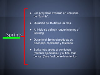 ● Los proyectos avanzan en una serie
de “Sprints”.
● Duración de 15 días o un mes

Sprints

● Al inicio se definen requerimientos o
Backlog
● Durante el Sprint el producto es
diseñado, codificado y testeado
● Sprits más largos al comienzo
(obtener ejecutable) y al final más
cortos. (fase final del refinamiento)

 