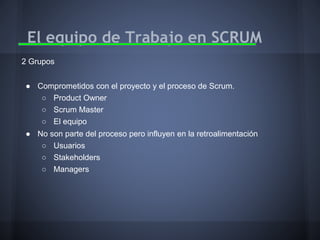El equipo de Trabajo en SCRUM
2 Grupos
● Comprometidos con el proyecto y el proceso de Scrum.
○ Product Owner
○ Scrum Master
○ El equipo
● No son parte del proceso pero influyen en la retroalimentación
○ Usuarios
○ Stakeholders
○ Managers

 