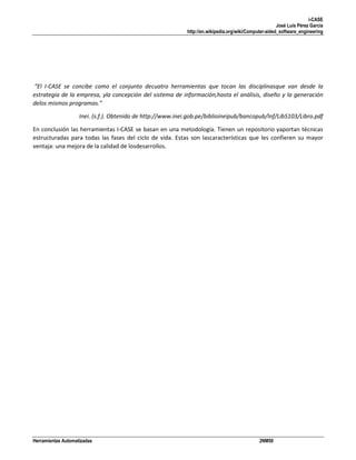 i-CASE
José Luis Pérez García
http://en.wikipedia.org/wiki/Computer-aided_software_engineering

“El I-CASE se concibe como el conjunto decuatro herramientas que tocan las disciplinasque van desde la
estrategia de la empresa, yla concepción del sistema de información,hasta el análisis, diseño y la generación
delos mismos programas.”
Inei. (s.f.). Obtenido de http://www.inei.gob.pe/biblioineipub/bancopub/Inf/Lib5103/Libro.pdf
En conclusión las herramientas I-CASE se basan en una metodología. Tienen un repositorio yaportan técnicas
estructuradas para todas las fases del ciclo de vida. Estas son lascaracterísticas que les confieren su mayor
ventaja: una mejora de la calidad de losdesarrollos.

Herramientas Automatizadas

2NM50

 