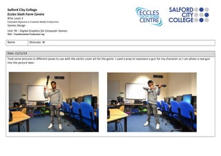 Salford City College 
Eccles Sixth Form Centre 
BTec Level 3 
Extended Diploma in Creative Media Production 
Games Design 
Unit 78 – Digital Graphics for Computer Games 
HA2 – Transformation Production Log 
Name Dhanuka. W 
Date: 11/11/14 
Took some pictures in different poses to use with the vector cover art for the game. I used a prop to represent a gun for my character so I can photo a real gun 
into the picture later. 
 