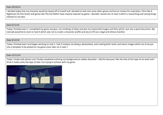 Date:29/10/14 
I decided today that my character would be based off of myself and I decided to look into some other games and horror movies for inspiration. Films like A 
Nightmare On Elm Street and games like The Evil Within have majorly inspired my game. I decided I would star on task 3 which is researching and saving things 
relevant to my idea. 
Date:3/11/14 
Today I finished task 3. I completed my game synopsis, my mindmap of ideas and also my researched images and films which I put into a word document. My 
next job would be to start on task 4 which asks me to create a character profile and also to fill out a legal and ethical checklist. 
Date:5/11/14 
Today I finished task 4 and began working on task 5. Task 5 involves me doing a photoshoot, and creating both raster and vector images which are to be put 
into a template to be posted on my game cover later on in task 7. 
Date:15/11/14 
Today I finally took photos and I finally completed outlining my background on adobe illustrator. I did this because I like the look of this type of art work and I 
think it really suites the type of vibe I am trying to achieve with my game. 
 