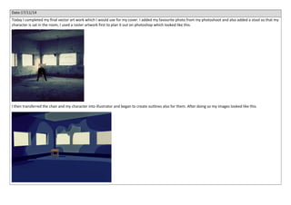 Date:17/11/14 
Today I completed my final vector art work which I would use for my cover. I added my favourite photo from my photoshoot and also added a stool so that my 
character is sat in the room, I used a raster artwork first to plan it out on photoshop which looked like this. 
I then transferred the chair and my character into illustrator and began to create outlines also for them. After doing so my images looked like this. 
 