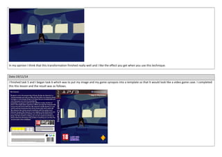In my opinion I think that this transformation finished really well and I like the effect you get when you use this technique. 
Date:19/11/14 
I finished task 5 and I began task 6 which was to put my image and my game synopsis into a template so that It would look like a video game case. I completed 
this this lesson and the result was as follows. 
 