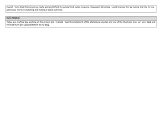 Overall I think that this turned out really well and I think the whole think suites my game. However I do believe I could improve this by making the title for my 
game case more eye catching and making it stand out more. 
Date:21/11/14 
Today was my final day working on the project and I realised I hadn’t completed 1 of the photoshop tutorials and one of the illustrator ones so I went back and 
finished them and uploaded them to my blog. 
